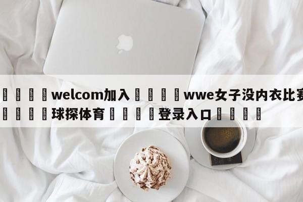 🌾welcom加入🌾wwe女子没内衣比赛🐳球探体育🐳登录入口🐳