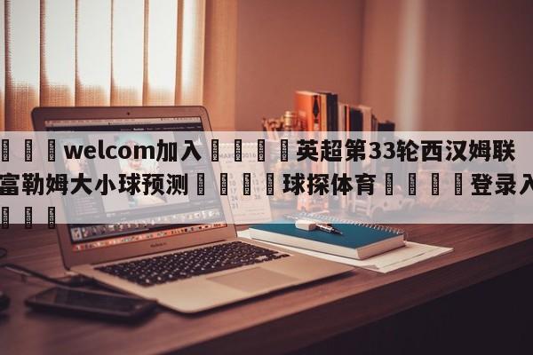 🌾welcom加入🌾英超第33轮西汉姆联vs富勒姆大小球预测🐳球探体育🐳登录入口🐳