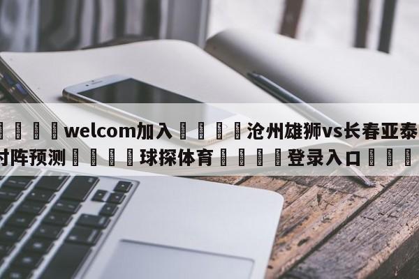 🌾welcom加入🌾沧州雄狮vs长春亚泰对阵预测🐳球探体育🐳登录入口🐳