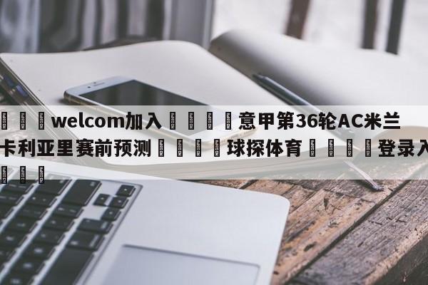 🌾welcom加入🌾意甲第36轮AC米兰vs卡利亚里赛前预测🐳球探体育🐳登录入口🐳