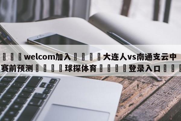 🌾welcom加入🌾大连人vs南通支云中甲赛前预测🐳球探体育🐳登录入口🐳