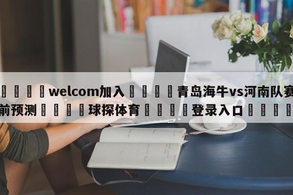 🌾welcom加入🌾青岛海牛vs河南队赛前预测🐳球探体育🐳登录入口🐳