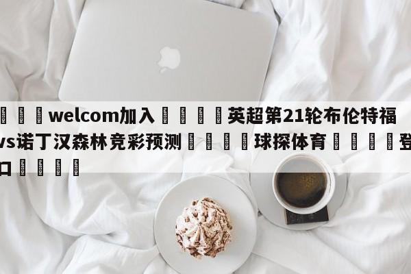 🌾welcom加入🌾英超第21轮布伦特福德vs诺丁汉森林竞彩预测🐳球探体育🐳登录入口🐳