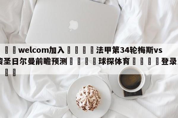 🌾welcom加入🌾法甲第34轮梅斯vs巴黎圣日尔曼前瞻预测🐳球探体育🐳登录入口🐳