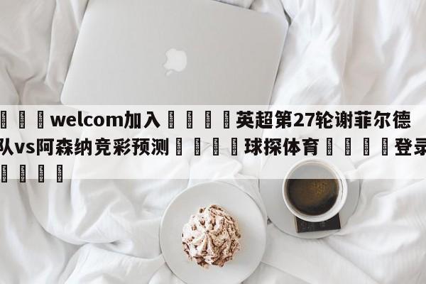 🌾welcom加入🌾英超第27轮谢菲尔德联队vs阿森纳竞彩预测🐳球探体育🐳登录入口🐳