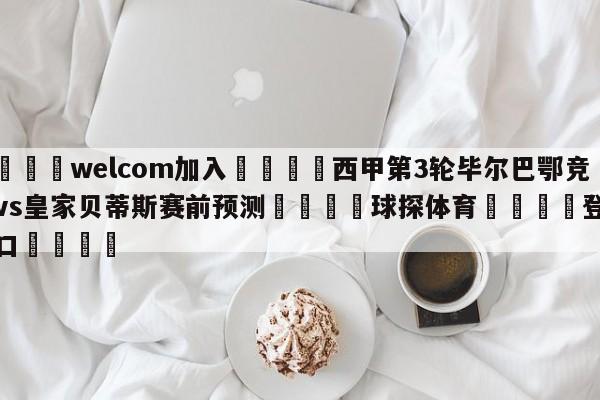 🌾welcom加入🌾西甲第3轮毕尔巴鄂竞技vs皇家贝蒂斯赛前预测🐳球探体育🐳登录入口🐳