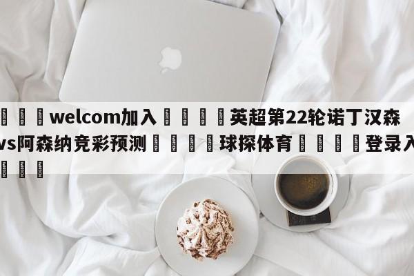 🌾welcom加入🌾英超第22轮诺丁汉森林vs阿森纳竞彩预测🐳球探体育🐳登录入口🐳