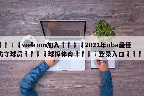 🌾welcom加入🌾2021年nba最佳防守球员🐳球探体育🐳登录入口🐳