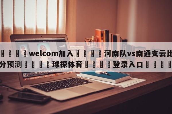 🌾welcom加入🌾河南队vs南通支云比分预测🐳球探体育🐳登录入口🐳