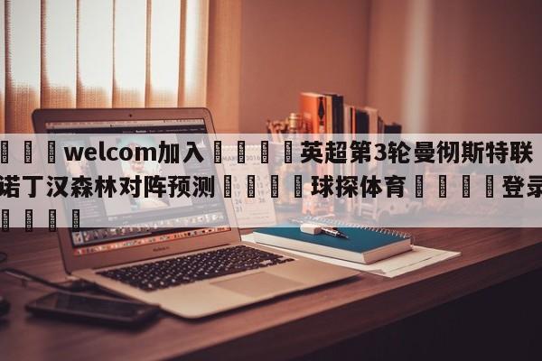 🌾welcom加入🌾英超第3轮曼彻斯特联vs诺丁汉森林对阵预测🐳球探体育🐳登录入口🐳