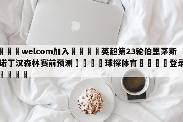 🌾welcom加入🌾英超第23轮伯恩茅斯vs诺丁汉森林赛前预测🐳球探体育🐳登录入口🐳