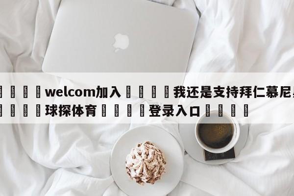 🌾welcom加入🌾我还是支持拜仁慕尼黑🐳球探体育🐳登录入口🐳