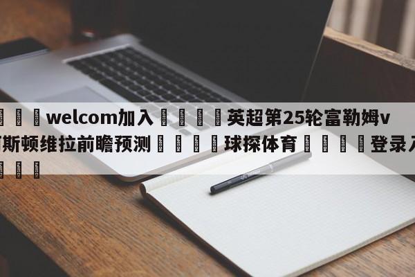 🌾welcom加入🌾英超第25轮富勒姆vs阿斯顿维拉前瞻预测🐳球探体育🐳登录入口🐳