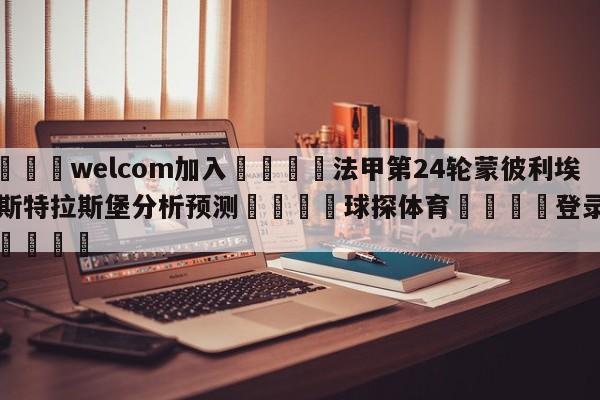 🌾welcom加入🌾法甲第24轮蒙彼利埃vs斯特拉斯堡分析预测🐳球探体育🐳登录入口🐳