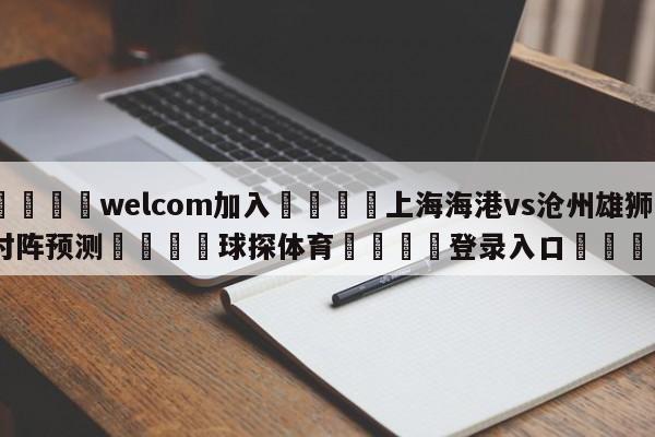 🌾welcom加入🌾上海海港vs沧州雄狮对阵预测🐳球探体育🐳登录入口🐳