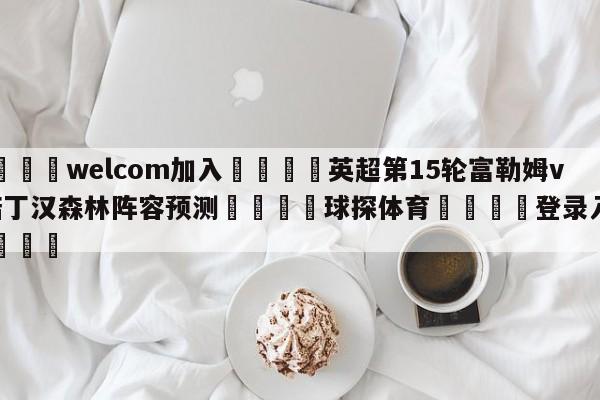 🌾welcom加入🌾英超第15轮富勒姆vs诺丁汉森林阵容预测🐳球探体育🐳登录入口🐳