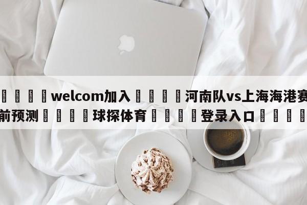 🌾welcom加入🌾河南队vs上海海港赛前预测🐳球探体育🐳登录入口🐳