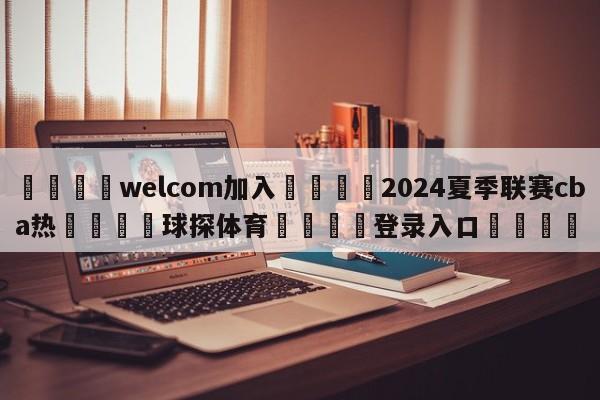 🌾welcom加入🌾2024夏季联赛cba热🐳球探体育🐳登录入口🐳