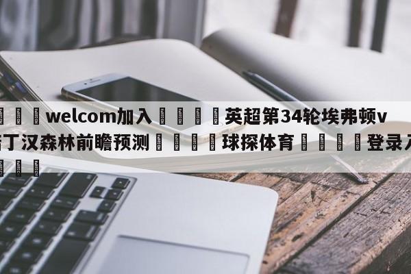 🌾welcom加入🌾英超第34轮埃弗顿vs诺丁汉森林前瞻预测🐳球探体育🐳登录入口🐳