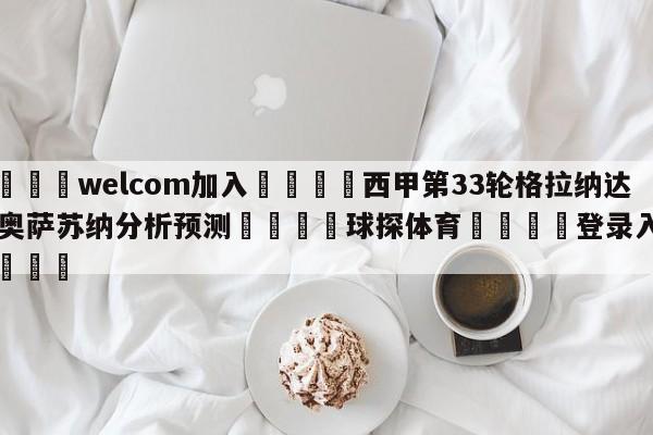 🌾welcom加入🌾西甲第33轮格拉纳达vs奥萨苏纳分析预测🐳球探体育🐳登录入口🐳