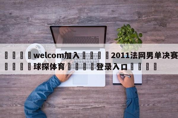 🌾welcom加入🌾2011法网男单决赛🐳球探体育🐳登录入口🐳