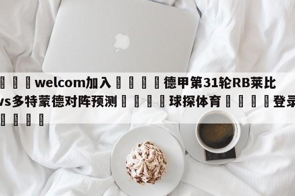 🌾welcom加入🌾德甲第31轮RB莱比锡vs多特蒙德对阵预测🐳球探体育🐳登录入口🐳