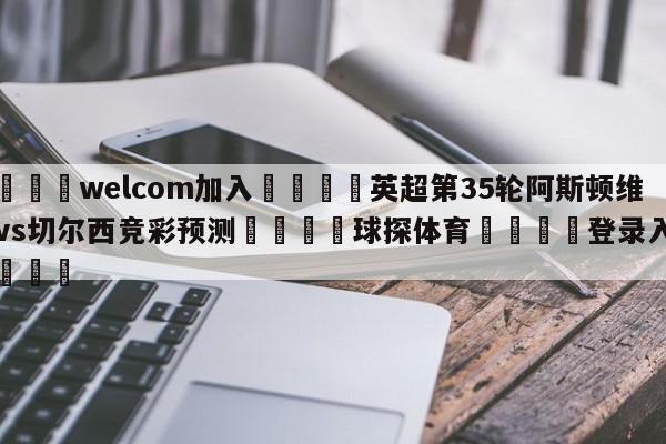 🌾welcom加入🌾英超第35轮阿斯顿维拉vs切尔西竞彩预测🐳球探体育🐳登录入口🐳