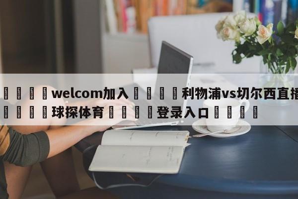 🌾welcom加入🌾利物浦vs切尔西直播🐳球探体育🐳登录入口🐳