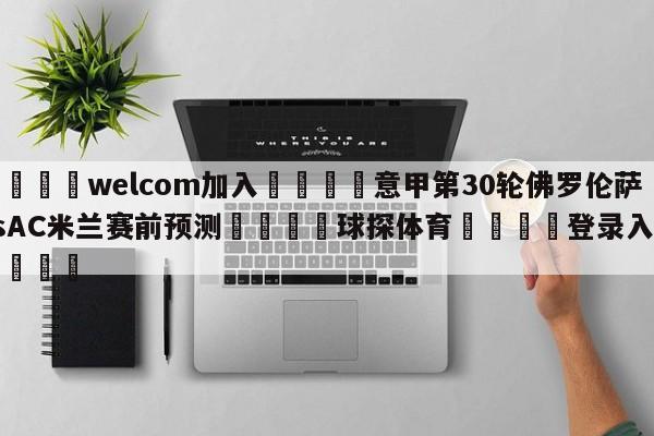 🌾welcom加入🌾意甲第30轮佛罗伦萨vsAC米兰赛前预测🐳球探体育🐳登录入口🐳