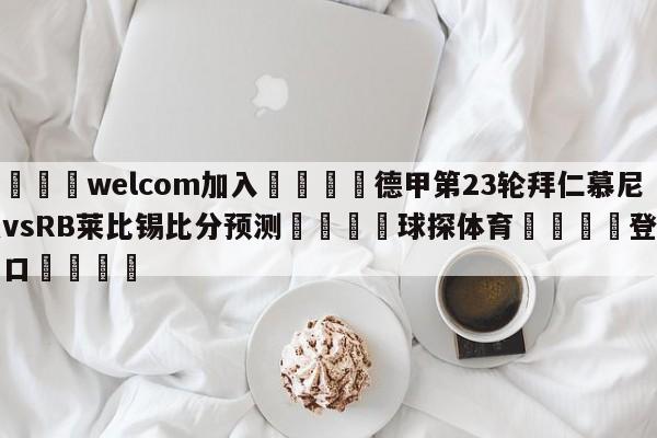 🌾welcom加入🌾德甲第23轮拜仁慕尼黑vsRB莱比锡比分预测🐳球探体育🐳登录入口🐳