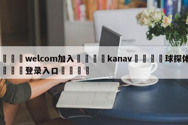 🌾welcom加入🌾kanav🐳球探体育🐳登录入口🐳