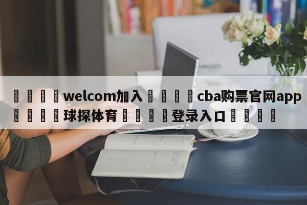 🌾welcom加入🌾cba购票官网app🐳球探体育🐳登录入口🐳