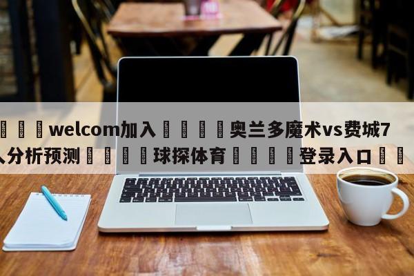 🌾welcom加入🌾奥兰多魔术vs费城76人分析预测🐳球探体育🐳登录入口🐳