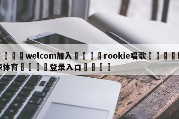 🌾welcom加入🌾rookie唱歌🐳球探体育🐳登录入口🐳