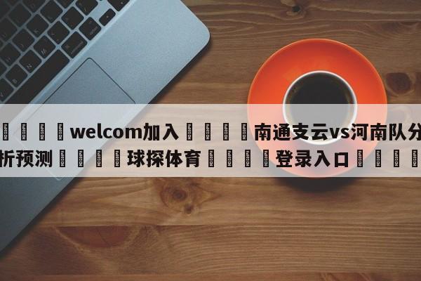 🌾welcom加入🌾南通支云vs河南队分析预测🐳球探体育🐳登录入口🐳