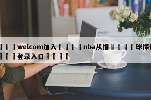 🌾welcom加入🌾nba从播🐳球探体育🐳登录入口🐳