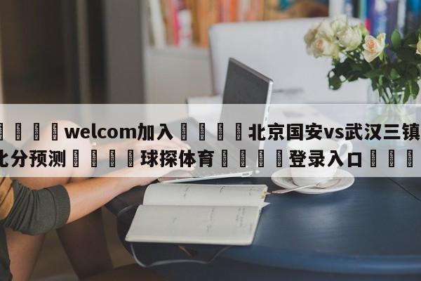 🌾welcom加入🌾北京国安vs武汉三镇比分预测🐳球探体育🐳登录入口🐳