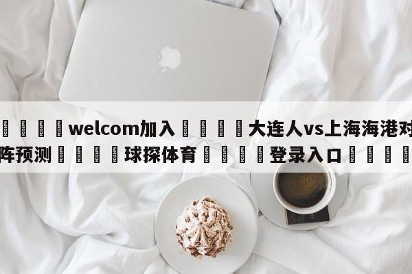 🌾welcom加入🌾大连人vs上海海港对阵预测🐳球探体育🐳登录入口🐳