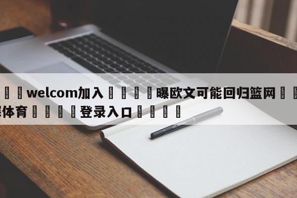 🌾welcom加入🌾曝欧文可能回归篮网🐳球探体育🐳登录入口🐳