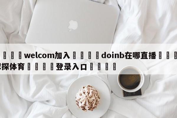 🌾welcom加入🌾doinb在哪直播🐳球探体育🐳登录入口🐳