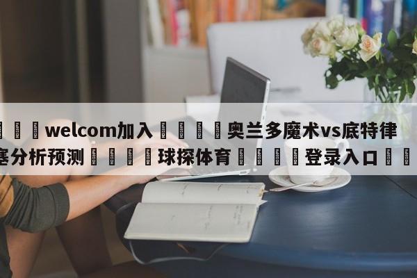 🌾welcom加入🌾奥兰多魔术vs底特律活塞分析预测🐳球探体育🐳登录入口🐳