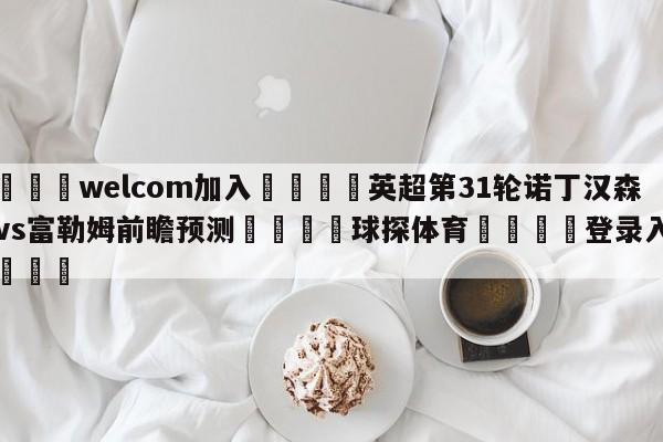 🌾welcom加入🌾英超第31轮诺丁汉森林vs富勒姆前瞻预测🐳球探体育🐳登录入口🐳