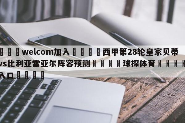 🌾welcom加入🌾西甲第28轮皇家贝蒂斯vs比利亚雷亚尔阵容预测🐳球探体育🐳登录入口🐳