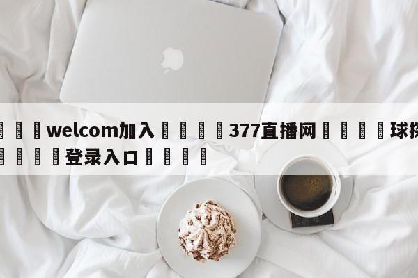 🌾welcom加入🌾377直播网🐳球探体育🐳登录入口🐳