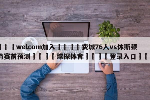 🌾welcom加入🌾费城76人vs休斯顿火箭赛前预测🐳球探体育🐳登录入口🐳