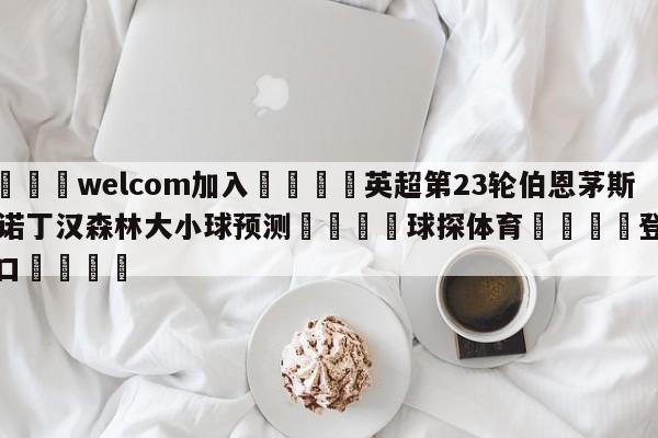 🌾welcom加入🌾英超第23轮伯恩茅斯vs诺丁汉森林大小球预测🐳球探体育🐳登录入口🐳