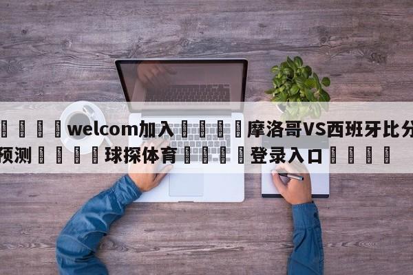 🌾welcom加入🌾摩洛哥VS西班牙比分预测🐳球探体育🐳登录入口🐳