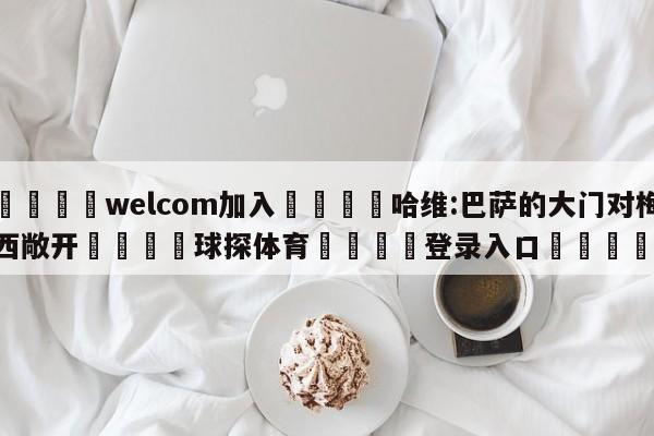 🌾welcom加入🌾哈维:巴萨的大门对梅西敞开🐳球探体育🐳登录入口🐳