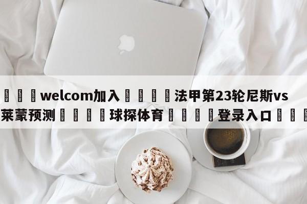 🌾welcom加入🌾法甲第23轮尼斯vs克莱蒙预测🐳球探体育🐳登录入口🐳