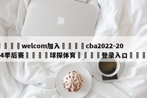 🌾welcom加入🌾cba2022-2024季后赛🐳球探体育🐳登录入口🐳